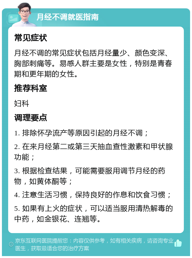 月经不调就医指南 常见症状 月经不调的常见症状包括月经量少、颜色变深、胸部刺痛等。易感人群主要是女性，特别是青春期和更年期的女性。 推荐科室 妇科 调理要点 1. 排除怀孕流产等原因引起的月经不调； 2. 在来月经第二或第三天抽血查性激素和甲状腺功能； 3. 根据检查结果，可能需要服用调节月经的药物，如黄体酮等； 4. 注意生活习惯，保持良好的作息和饮食习惯； 5. 如果有上火的症状，可以适当服用清热解毒的中药，如金银花、连翘等。