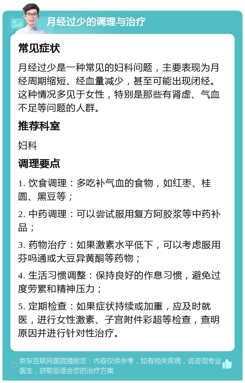 月经过少的调理与治疗 常见症状 月经过少是一种常见的妇科问题，主要表现为月经周期缩短、经血量减少，甚至可能出现闭经。这种情况多见于女性，特别是那些有肾虚、气血不足等问题的人群。 推荐科室 妇科 调理要点 1. 饮食调理：多吃补气血的食物，如红枣、桂圆、黑豆等； 2. 中药调理：可以尝试服用复方阿胶浆等中药补品； 3. 药物治疗：如果激素水平低下，可以考虑服用芬吗通或大豆异黄酮等药物； 4. 生活习惯调整：保持良好的作息习惯，避免过度劳累和精神压力； 5. 定期检查：如果症状持续或加重，应及时就医，进行女性激素、子宫附件彩超等检查，查明原因并进行针对性治疗。