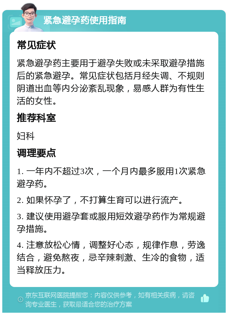 紧急避孕药使用指南 常见症状 紧急避孕药主要用于避孕失败或未采取避孕措施后的紧急避孕。常见症状包括月经失调、不规则阴道出血等内分泌紊乱现象，易感人群为有性生活的女性。 推荐科室 妇科 调理要点 1. 一年内不超过3次，一个月内最多服用1次紧急避孕药。 2. 如果怀孕了，不打算生育可以进行流产。 3. 建议使用避孕套或服用短效避孕药作为常规避孕措施。 4. 注意放松心情，调整好心态，规律作息，劳逸结合，避免熬夜，忌辛辣刺激、生冷的食物，适当释放压力。