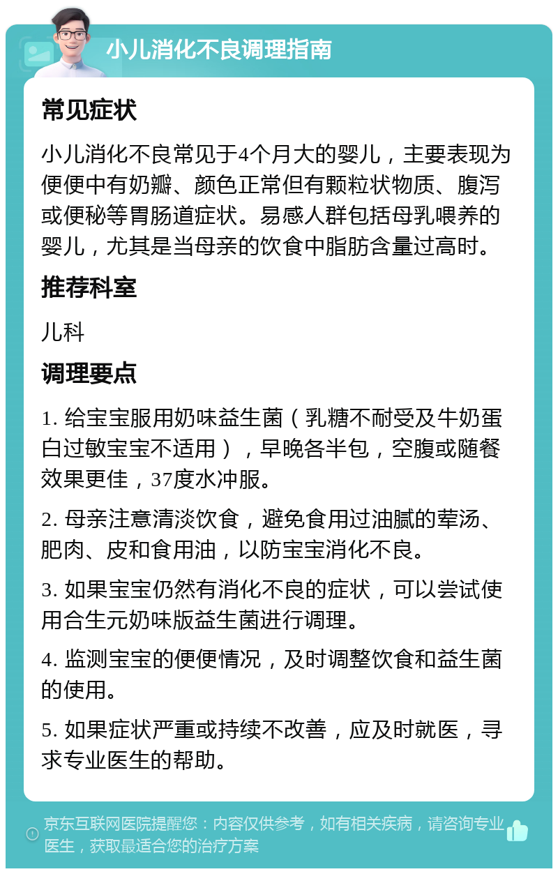 小儿消化不良调理指南 常见症状 小儿消化不良常见于4个月大的婴儿，主要表现为便便中有奶瓣、颜色正常但有颗粒状物质、腹泻或便秘等胃肠道症状。易感人群包括母乳喂养的婴儿，尤其是当母亲的饮食中脂肪含量过高时。 推荐科室 儿科 调理要点 1. 给宝宝服用奶味益生菌（乳糖不耐受及牛奶蛋白过敏宝宝不适用），早晚各半包，空腹或随餐效果更佳，37度水冲服。 2. 母亲注意清淡饮食，避免食用过油腻的荤汤、肥肉、皮和食用油，以防宝宝消化不良。 3. 如果宝宝仍然有消化不良的症状，可以尝试使用合生元奶味版益生菌进行调理。 4. 监测宝宝的便便情况，及时调整饮食和益生菌的使用。 5. 如果症状严重或持续不改善，应及时就医，寻求专业医生的帮助。