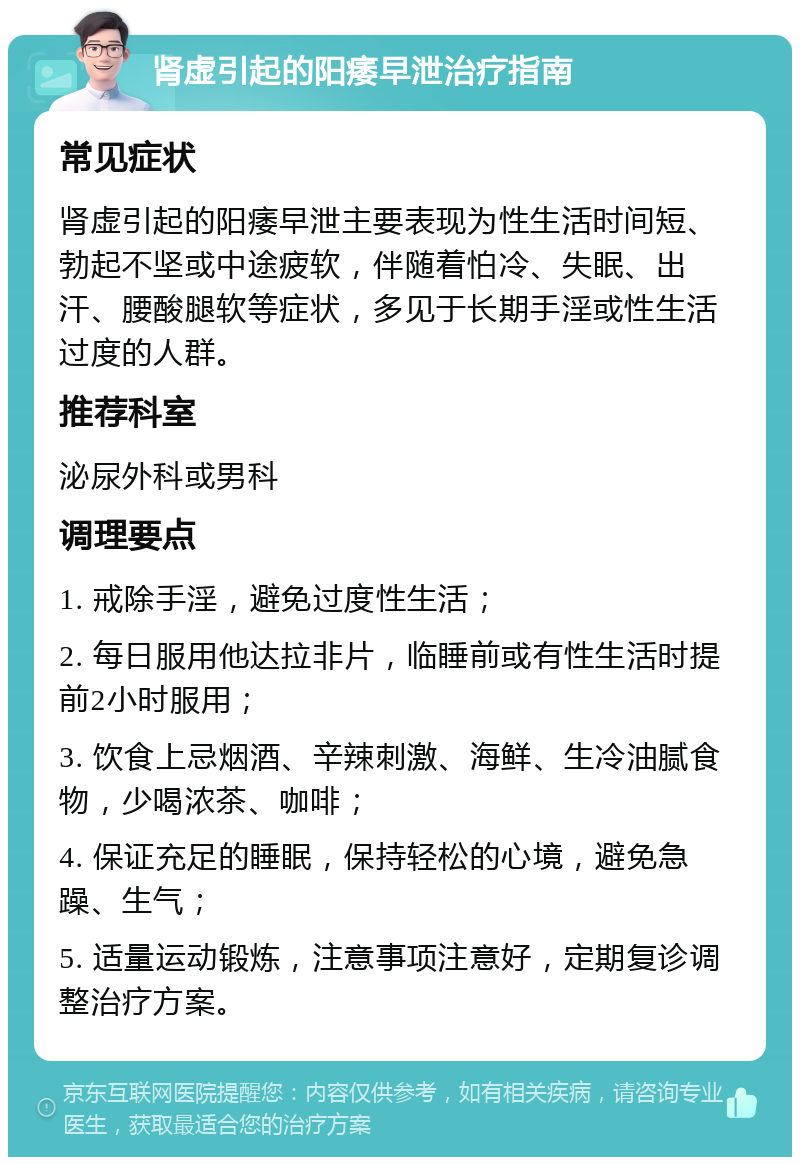 肾虚引起的阳痿早泄治疗指南 常见症状 肾虚引起的阳痿早泄主要表现为性生活时间短、勃起不坚或中途疲软，伴随着怕冷、失眠、出汗、腰酸腿软等症状，多见于长期手淫或性生活过度的人群。 推荐科室 泌尿外科或男科 调理要点 1. 戒除手淫，避免过度性生活； 2. 每日服用他达拉非片，临睡前或有性生活时提前2小时服用； 3. 饮食上忌烟酒、辛辣刺激、海鲜、生冷油腻食物，少喝浓茶、咖啡； 4. 保证充足的睡眠，保持轻松的心境，避免急躁、生气； 5. 适量运动锻炼，注意事项注意好，定期复诊调整治疗方案。