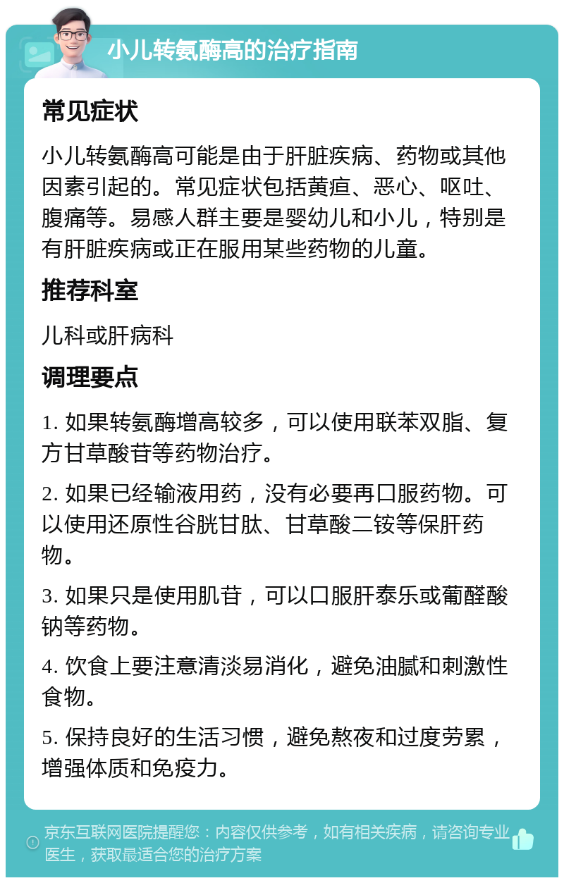 小儿转氨酶高的治疗指南 常见症状 小儿转氨酶高可能是由于肝脏疾病、药物或其他因素引起的。常见症状包括黄疸、恶心、呕吐、腹痛等。易感人群主要是婴幼儿和小儿，特别是有肝脏疾病或正在服用某些药物的儿童。 推荐科室 儿科或肝病科 调理要点 1. 如果转氨酶增高较多，可以使用联苯双脂、复方甘草酸苷等药物治疗。 2. 如果已经输液用药，没有必要再口服药物。可以使用还原性谷胱甘肽、甘草酸二铵等保肝药物。 3. 如果只是使用肌苷，可以口服肝泰乐或葡醛酸钠等药物。 4. 饮食上要注意清淡易消化，避免油腻和刺激性食物。 5. 保持良好的生活习惯，避免熬夜和过度劳累，增强体质和免疫力。