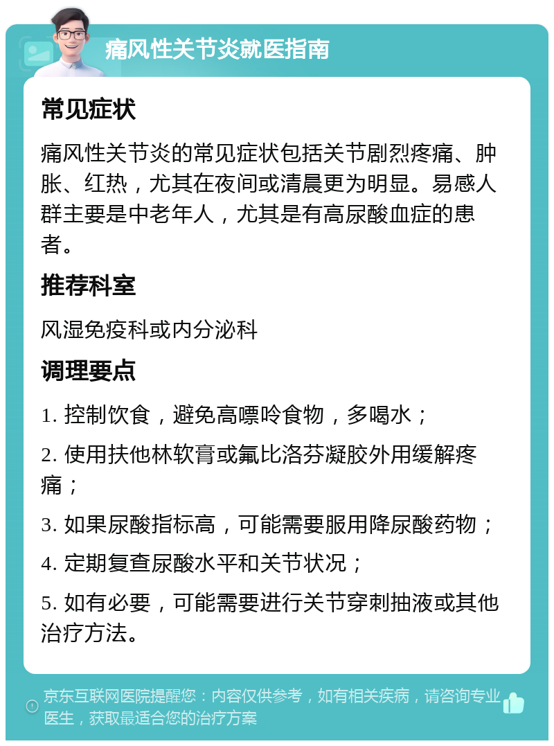 痛风性关节炎就医指南 常见症状 痛风性关节炎的常见症状包括关节剧烈疼痛、肿胀、红热，尤其在夜间或清晨更为明显。易感人群主要是中老年人，尤其是有高尿酸血症的患者。 推荐科室 风湿免疫科或内分泌科 调理要点 1. 控制饮食，避免高嘌呤食物，多喝水； 2. 使用扶他林软膏或氟比洛芬凝胶外用缓解疼痛； 3. 如果尿酸指标高，可能需要服用降尿酸药物； 4. 定期复查尿酸水平和关节状况； 5. 如有必要，可能需要进行关节穿刺抽液或其他治疗方法。