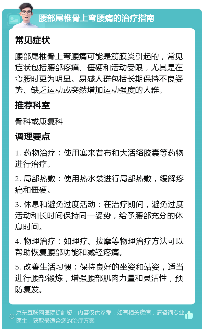 腰部尾椎骨上弯腰痛的治疗指南 常见症状 腰部尾椎骨上弯腰痛可能是筋膜炎引起的，常见症状包括腰部疼痛、僵硬和活动受限，尤其是在弯腰时更为明显。易感人群包括长期保持不良姿势、缺乏运动或突然增加运动强度的人群。 推荐科室 骨科或康复科 调理要点 1. 药物治疗：使用塞来昔布和大活络胶囊等药物进行治疗。 2. 局部热敷：使用热水袋进行局部热敷，缓解疼痛和僵硬。 3. 休息和避免过度活动：在治疗期间，避免过度活动和长时间保持同一姿势，给予腰部充分的休息时间。 4. 物理治疗：如理疗、按摩等物理治疗方法可以帮助恢复腰部功能和减轻疼痛。 5. 改善生活习惯：保持良好的坐姿和站姿，适当进行腰部锻炼，增强腰部肌肉力量和灵活性，预防复发。