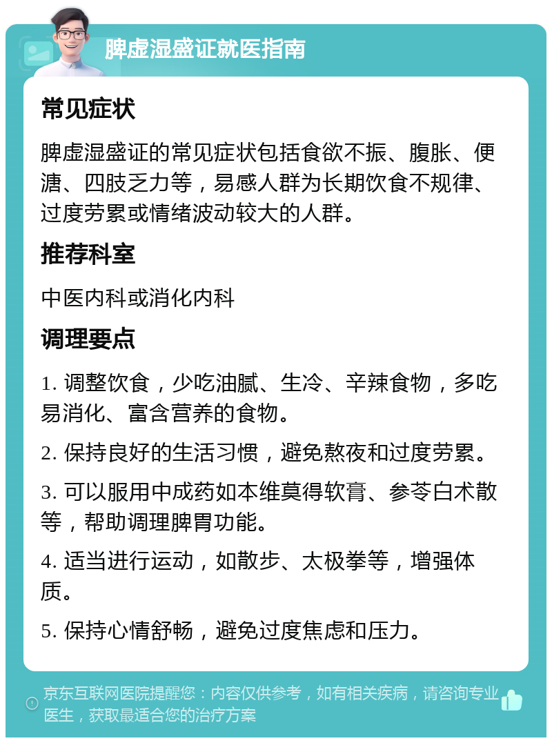 脾虚湿盛证就医指南 常见症状 脾虚湿盛证的常见症状包括食欲不振、腹胀、便溏、四肢乏力等，易感人群为长期饮食不规律、过度劳累或情绪波动较大的人群。 推荐科室 中医内科或消化内科 调理要点 1. 调整饮食，少吃油腻、生冷、辛辣食物，多吃易消化、富含营养的食物。 2. 保持良好的生活习惯，避免熬夜和过度劳累。 3. 可以服用中成药如本维莫得软膏、参苓白术散等，帮助调理脾胃功能。 4. 适当进行运动，如散步、太极拳等，增强体质。 5. 保持心情舒畅，避免过度焦虑和压力。