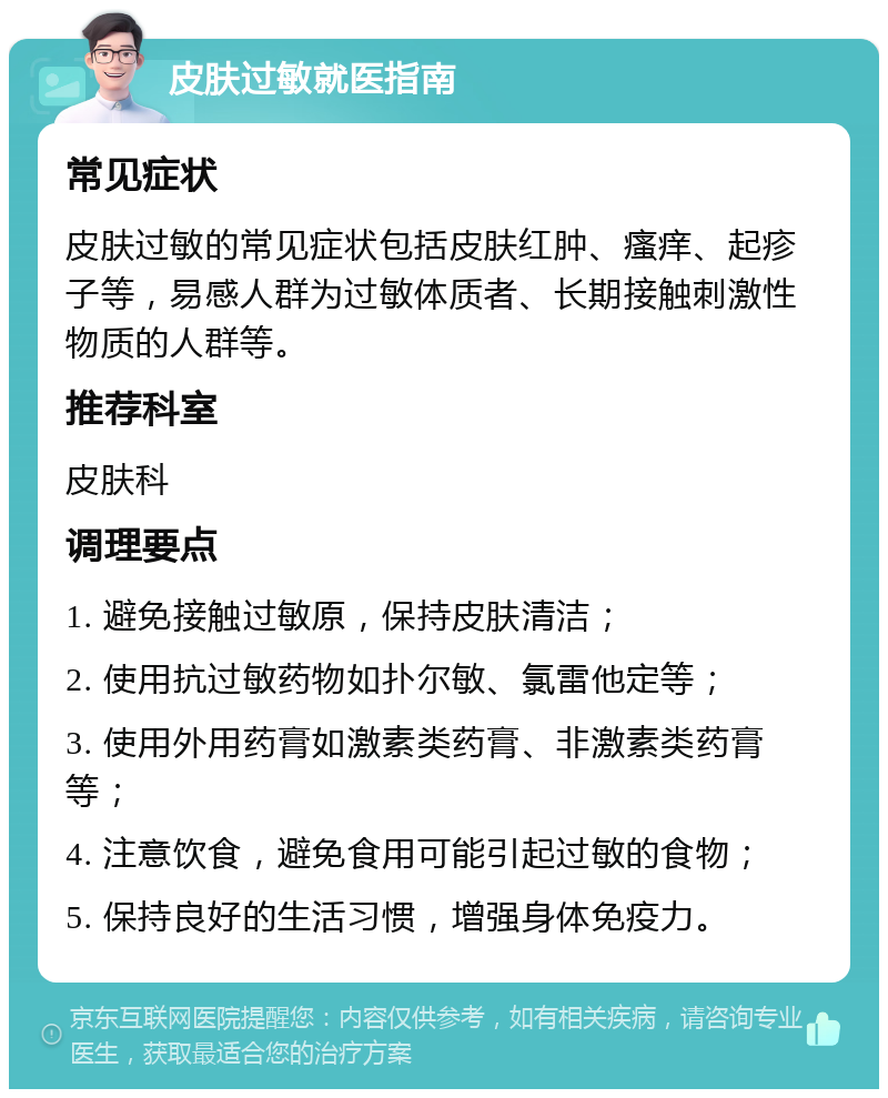 皮肤过敏就医指南 常见症状 皮肤过敏的常见症状包括皮肤红肿、瘙痒、起疹子等，易感人群为过敏体质者、长期接触刺激性物质的人群等。 推荐科室 皮肤科 调理要点 1. 避免接触过敏原，保持皮肤清洁； 2. 使用抗过敏药物如扑尔敏、氯雷他定等； 3. 使用外用药膏如激素类药膏、非激素类药膏等； 4. 注意饮食，避免食用可能引起过敏的食物； 5. 保持良好的生活习惯，增强身体免疫力。