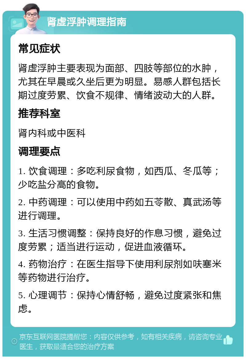 肾虚浮肿调理指南 常见症状 肾虚浮肿主要表现为面部、四肢等部位的水肿，尤其在早晨或久坐后更为明显。易感人群包括长期过度劳累、饮食不规律、情绪波动大的人群。 推荐科室 肾内科或中医科 调理要点 1. 饮食调理：多吃利尿食物，如西瓜、冬瓜等；少吃盐分高的食物。 2. 中药调理：可以使用中药如五苓散、真武汤等进行调理。 3. 生活习惯调整：保持良好的作息习惯，避免过度劳累；适当进行运动，促进血液循环。 4. 药物治疗：在医生指导下使用利尿剂如呋塞米等药物进行治疗。 5. 心理调节：保持心情舒畅，避免过度紧张和焦虑。