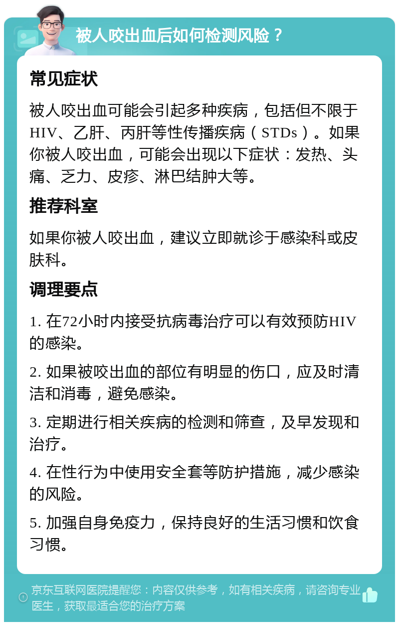 被人咬出血后如何检测风险？ 常见症状 被人咬出血可能会引起多种疾病，包括但不限于HIV、乙肝、丙肝等性传播疾病（STDs）。如果你被人咬出血，可能会出现以下症状：发热、头痛、乏力、皮疹、淋巴结肿大等。 推荐科室 如果你被人咬出血，建议立即就诊于感染科或皮肤科。 调理要点 1. 在72小时内接受抗病毒治疗可以有效预防HIV的感染。 2. 如果被咬出血的部位有明显的伤口，应及时清洁和消毒，避免感染。 3. 定期进行相关疾病的检测和筛查，及早发现和治疗。 4. 在性行为中使用安全套等防护措施，减少感染的风险。 5. 加强自身免疫力，保持良好的生活习惯和饮食习惯。