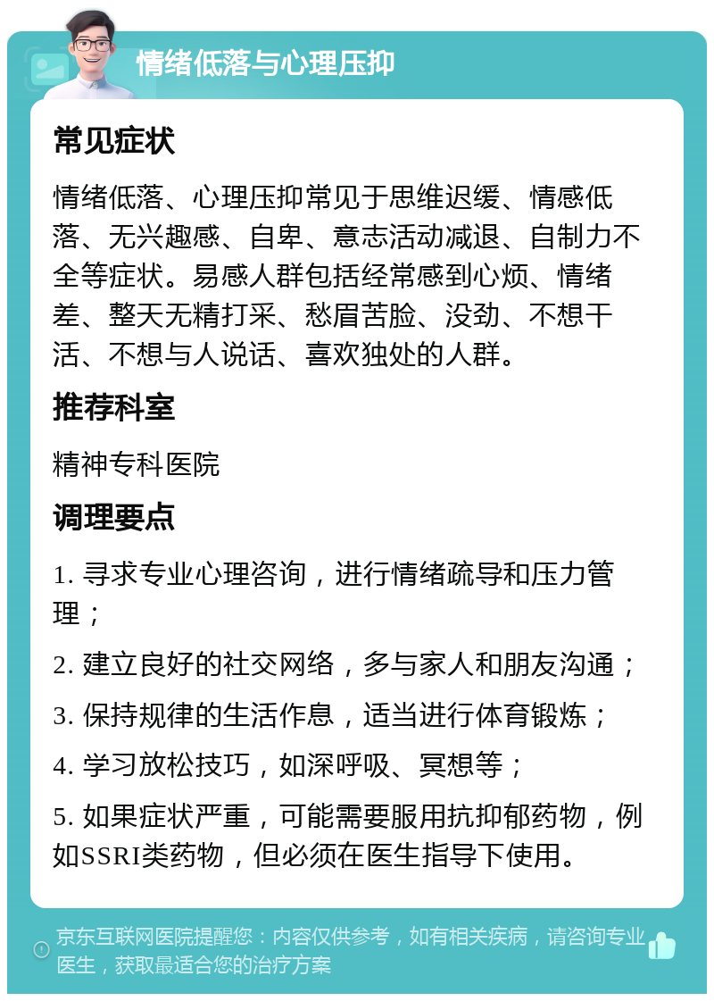 情绪低落与心理压抑 常见症状 情绪低落、心理压抑常见于思维迟缓、情感低落、无兴趣感、自卑、意志活动减退、自制力不全等症状。易感人群包括经常感到心烦、情绪差、整天无精打采、愁眉苦脸、没劲、不想干活、不想与人说话、喜欢独处的人群。 推荐科室 精神专科医院 调理要点 1. 寻求专业心理咨询，进行情绪疏导和压力管理； 2. 建立良好的社交网络，多与家人和朋友沟通； 3. 保持规律的生活作息，适当进行体育锻炼； 4. 学习放松技巧，如深呼吸、冥想等； 5. 如果症状严重，可能需要服用抗抑郁药物，例如SSRI类药物，但必须在医生指导下使用。