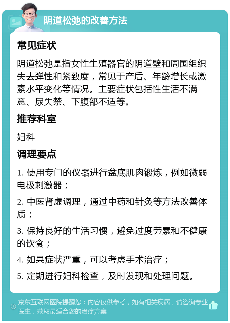 阴道松弛的改善方法 常见症状 阴道松弛是指女性生殖器官的阴道壁和周围组织失去弹性和紧致度，常见于产后、年龄增长或激素水平变化等情况。主要症状包括性生活不满意、尿失禁、下腹部不适等。 推荐科室 妇科 调理要点 1. 使用专门的仪器进行盆底肌肉锻炼，例如微弱电极刺激器； 2. 中医肾虚调理，通过中药和针灸等方法改善体质； 3. 保持良好的生活习惯，避免过度劳累和不健康的饮食； 4. 如果症状严重，可以考虑手术治疗； 5. 定期进行妇科检查，及时发现和处理问题。