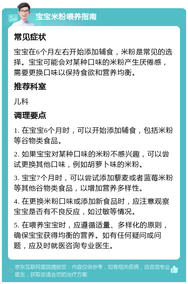 宝宝米粉喂养指南 常见症状 宝宝在6个月左右开始添加辅食，米粉是常见的选择。宝宝可能会对某种口味的米粉产生厌倦感，需要更换口味以保持食欲和营养均衡。 推荐科室 儿科 调理要点 1. 在宝宝6个月时，可以开始添加辅食，包括米粉等谷物类食品。 2. 如果宝宝对某种口味的米粉不感兴趣，可以尝试更换其他口味，例如胡萝卜味的米粉。 3. 宝宝7个月时，可以尝试添加藜麦或者蓝莓米粉等其他谷物类食品，以增加营养多样性。 4. 在更换米粉口味或添加新食品时，应注意观察宝宝是否有不良反应，如过敏等情况。 5. 在喂养宝宝时，应遵循适量、多样化的原则，确保宝宝获得均衡的营养。如有任何疑问或问题，应及时就医咨询专业医生。