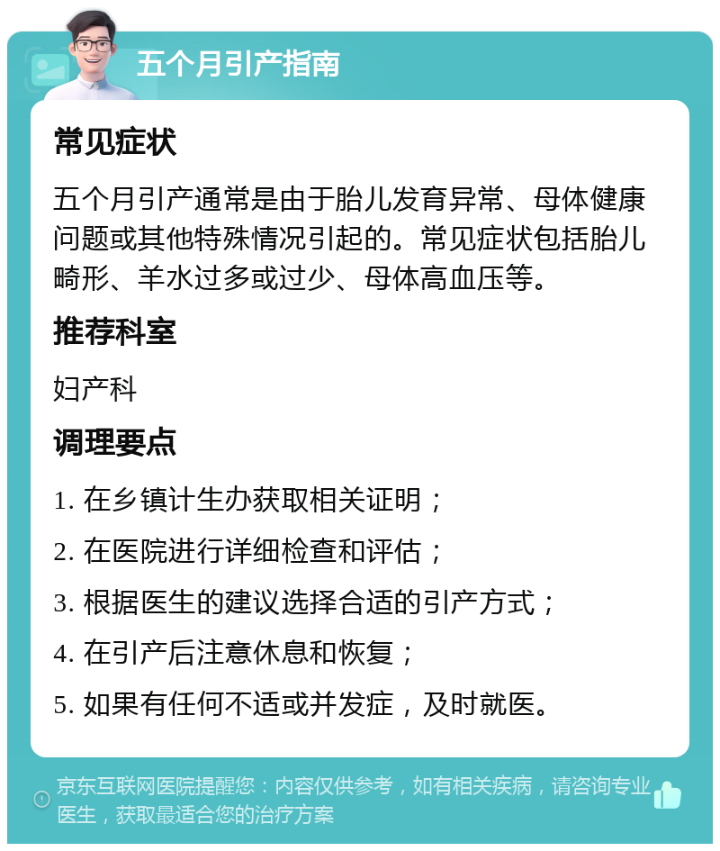 五个月引产指南 常见症状 五个月引产通常是由于胎儿发育异常、母体健康问题或其他特殊情况引起的。常见症状包括胎儿畸形、羊水过多或过少、母体高血压等。 推荐科室 妇产科 调理要点 1. 在乡镇计生办获取相关证明； 2. 在医院进行详细检查和评估； 3. 根据医生的建议选择合适的引产方式； 4. 在引产后注意休息和恢复； 5. 如果有任何不适或并发症，及时就医。