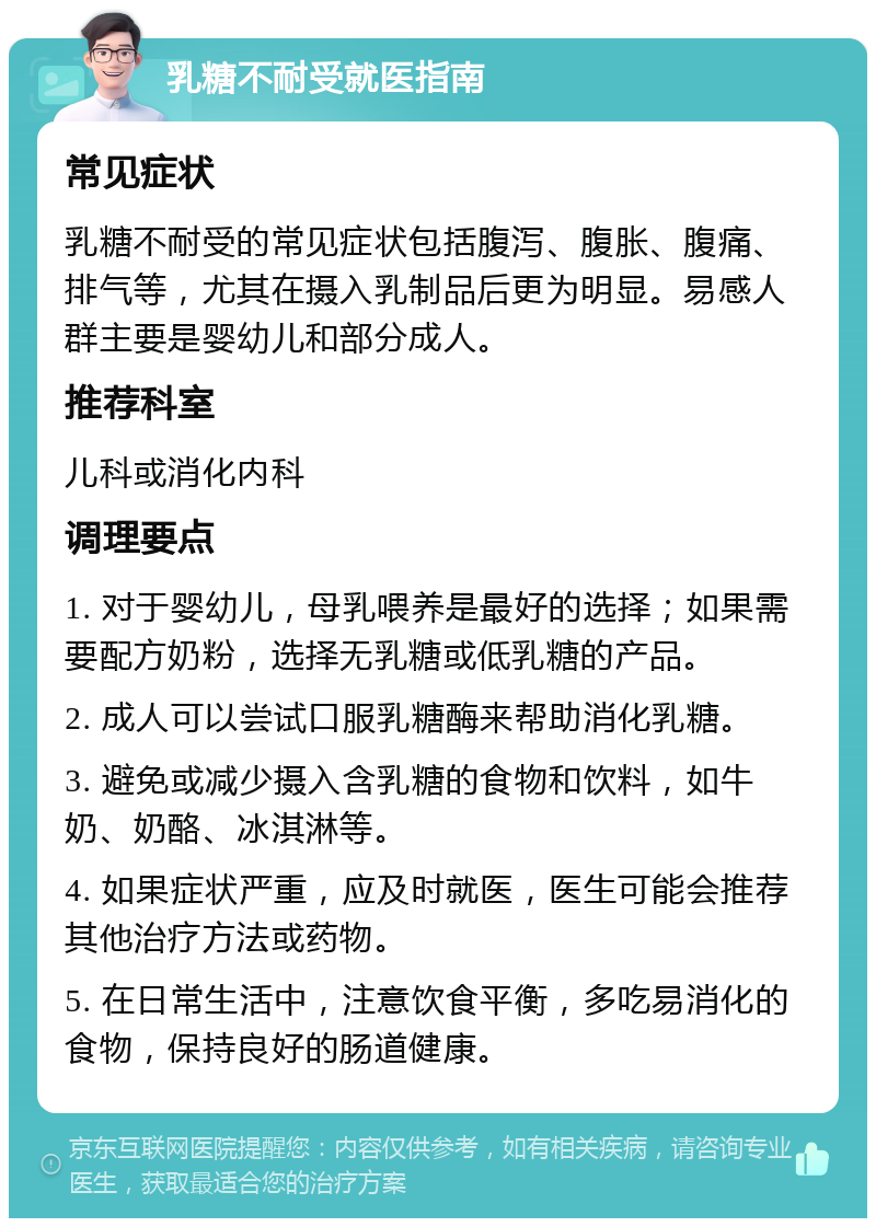 乳糖不耐受就医指南 常见症状 乳糖不耐受的常见症状包括腹泻、腹胀、腹痛、排气等，尤其在摄入乳制品后更为明显。易感人群主要是婴幼儿和部分成人。 推荐科室 儿科或消化内科 调理要点 1. 对于婴幼儿，母乳喂养是最好的选择；如果需要配方奶粉，选择无乳糖或低乳糖的产品。 2. 成人可以尝试口服乳糖酶来帮助消化乳糖。 3. 避免或减少摄入含乳糖的食物和饮料，如牛奶、奶酪、冰淇淋等。 4. 如果症状严重，应及时就医，医生可能会推荐其他治疗方法或药物。 5. 在日常生活中，注意饮食平衡，多吃易消化的食物，保持良好的肠道健康。