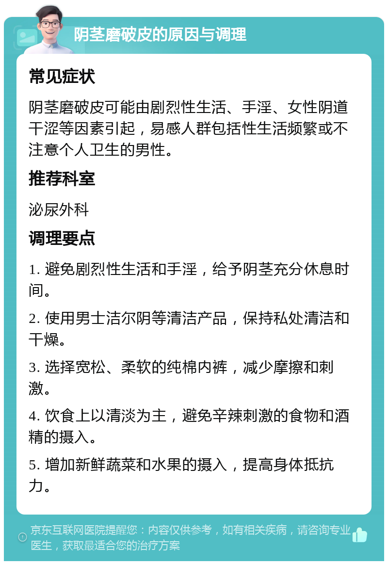 阴茎磨破皮的原因与调理 常见症状 阴茎磨破皮可能由剧烈性生活、手淫、女性阴道干涩等因素引起，易感人群包括性生活频繁或不注意个人卫生的男性。 推荐科室 泌尿外科 调理要点 1. 避免剧烈性生活和手淫，给予阴茎充分休息时间。 2. 使用男士洁尔阴等清洁产品，保持私处清洁和干燥。 3. 选择宽松、柔软的纯棉内裤，减少摩擦和刺激。 4. 饮食上以清淡为主，避免辛辣刺激的食物和酒精的摄入。 5. 增加新鲜蔬菜和水果的摄入，提高身体抵抗力。