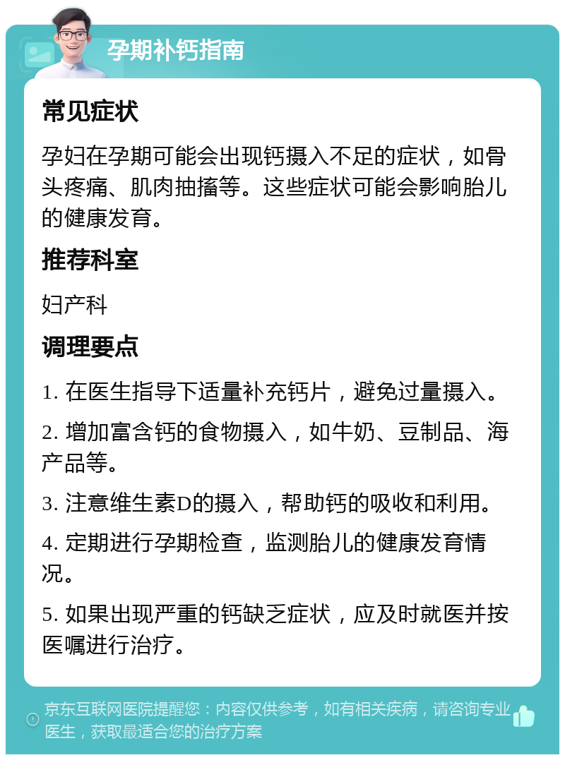 孕期补钙指南 常见症状 孕妇在孕期可能会出现钙摄入不足的症状，如骨头疼痛、肌肉抽搐等。这些症状可能会影响胎儿的健康发育。 推荐科室 妇产科 调理要点 1. 在医生指导下适量补充钙片，避免过量摄入。 2. 增加富含钙的食物摄入，如牛奶、豆制品、海产品等。 3. 注意维生素D的摄入，帮助钙的吸收和利用。 4. 定期进行孕期检查，监测胎儿的健康发育情况。 5. 如果出现严重的钙缺乏症状，应及时就医并按医嘱进行治疗。