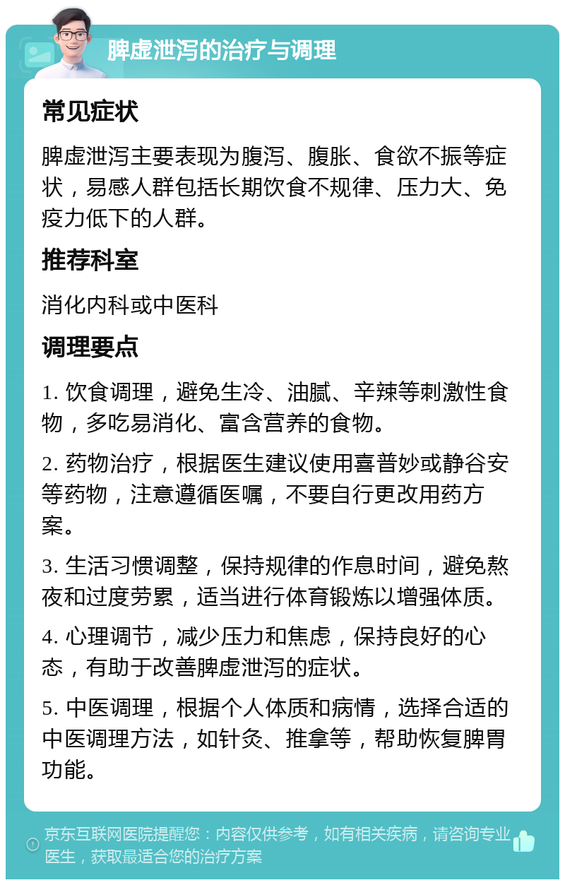 脾虚泄泻的治疗与调理 常见症状 脾虚泄泻主要表现为腹泻、腹胀、食欲不振等症状，易感人群包括长期饮食不规律、压力大、免疫力低下的人群。 推荐科室 消化内科或中医科 调理要点 1. 饮食调理，避免生冷、油腻、辛辣等刺激性食物，多吃易消化、富含营养的食物。 2. 药物治疗，根据医生建议使用喜普妙或静谷安等药物，注意遵循医嘱，不要自行更改用药方案。 3. 生活习惯调整，保持规律的作息时间，避免熬夜和过度劳累，适当进行体育锻炼以增强体质。 4. 心理调节，减少压力和焦虑，保持良好的心态，有助于改善脾虚泄泻的症状。 5. 中医调理，根据个人体质和病情，选择合适的中医调理方法，如针灸、推拿等，帮助恢复脾胃功能。