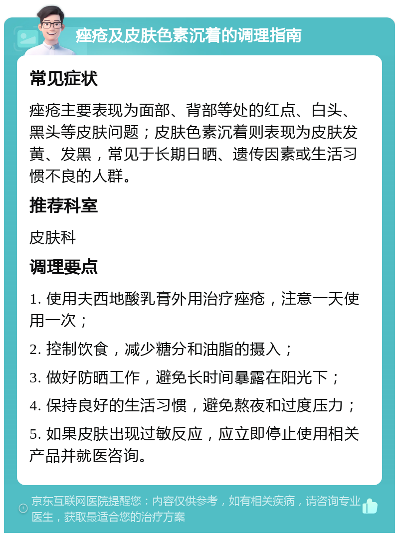 痤疮及皮肤色素沉着的调理指南 常见症状 痤疮主要表现为面部、背部等处的红点、白头、黑头等皮肤问题；皮肤色素沉着则表现为皮肤发黄、发黑，常见于长期日晒、遗传因素或生活习惯不良的人群。 推荐科室 皮肤科 调理要点 1. 使用夫西地酸乳膏外用治疗痤疮，注意一天使用一次； 2. 控制饮食，减少糖分和油脂的摄入； 3. 做好防晒工作，避免长时间暴露在阳光下； 4. 保持良好的生活习惯，避免熬夜和过度压力； 5. 如果皮肤出现过敏反应，应立即停止使用相关产品并就医咨询。