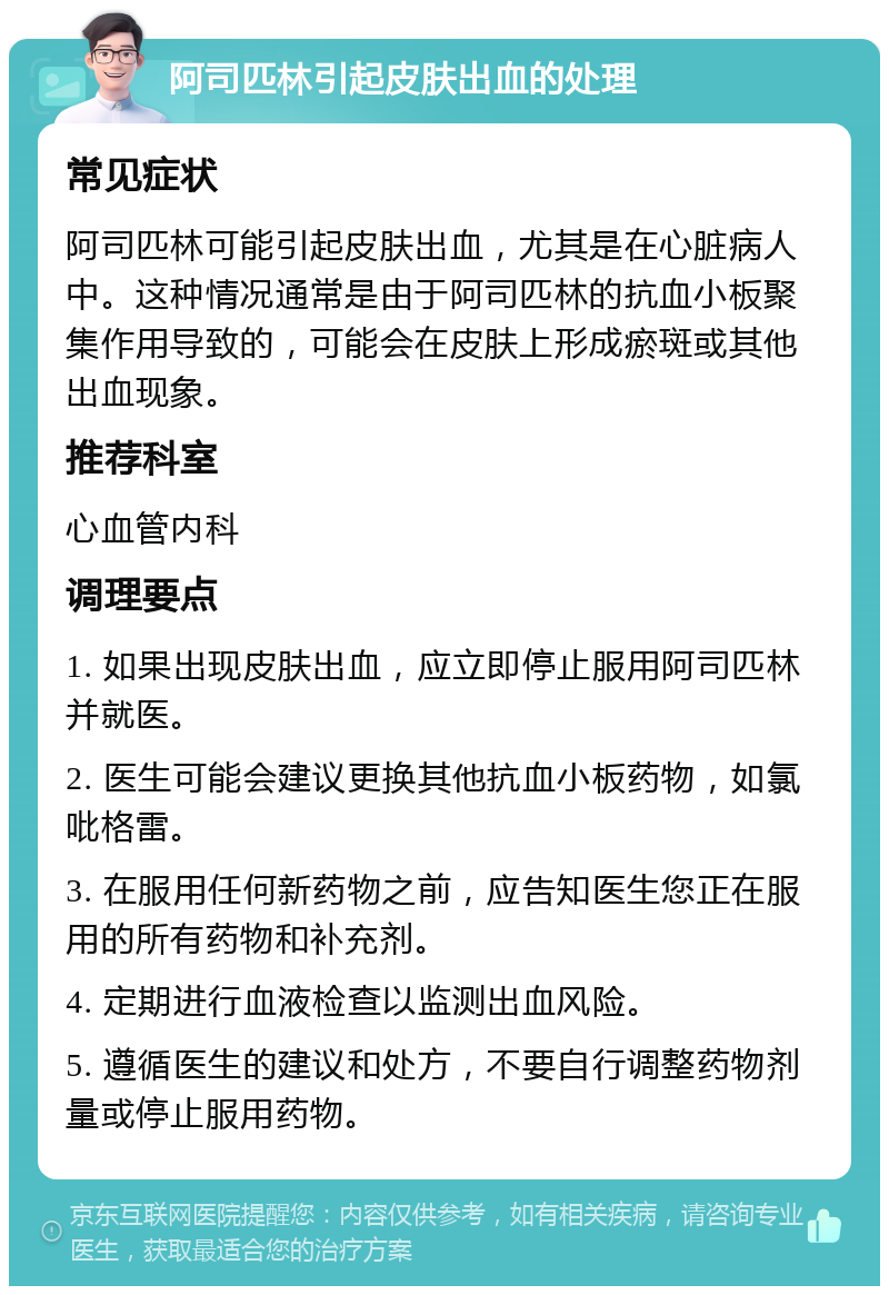 阿司匹林引起皮肤出血的处理 常见症状 阿司匹林可能引起皮肤出血，尤其是在心脏病人中。这种情况通常是由于阿司匹林的抗血小板聚集作用导致的，可能会在皮肤上形成瘀斑或其他出血现象。 推荐科室 心血管内科 调理要点 1. 如果出现皮肤出血，应立即停止服用阿司匹林并就医。 2. 医生可能会建议更换其他抗血小板药物，如氯吡格雷。 3. 在服用任何新药物之前，应告知医生您正在服用的所有药物和补充剂。 4. 定期进行血液检查以监测出血风险。 5. 遵循医生的建议和处方，不要自行调整药物剂量或停止服用药物。