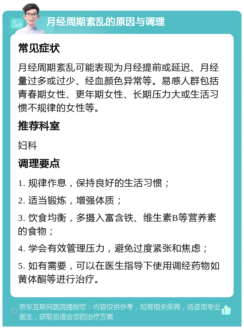 月经周期紊乱的原因与调理 常见症状 月经周期紊乱可能表现为月经提前或延迟、月经量过多或过少、经血颜色异常等。易感人群包括青春期女性、更年期女性、长期压力大或生活习惯不规律的女性等。 推荐科室 妇科 调理要点 1. 规律作息，保持良好的生活习惯； 2. 适当锻炼，增强体质； 3. 饮食均衡，多摄入富含铁、维生素B等营养素的食物； 4. 学会有效管理压力，避免过度紧张和焦虑； 5. 如有需要，可以在医生指导下使用调经药物如黄体酮等进行治疗。