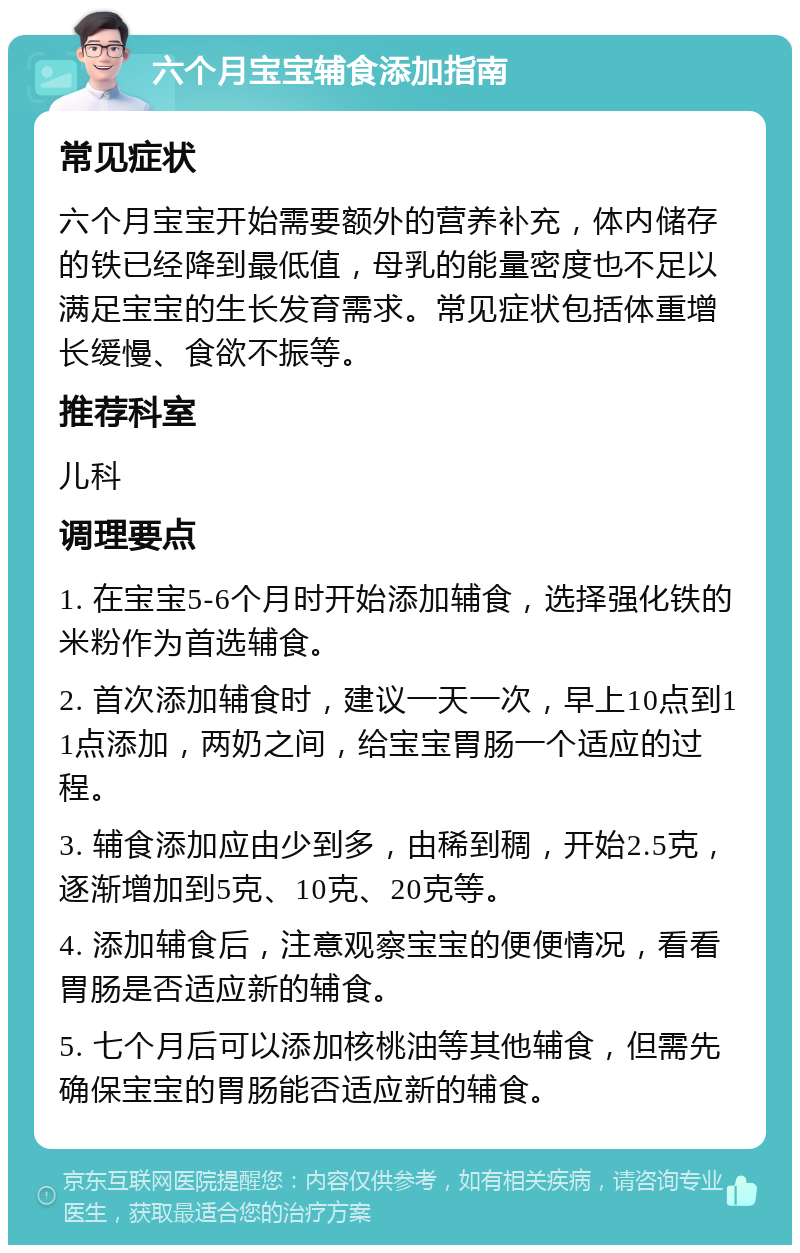 六个月宝宝辅食添加指南 常见症状 六个月宝宝开始需要额外的营养补充，体内储存的铁已经降到最低值，母乳的能量密度也不足以满足宝宝的生长发育需求。常见症状包括体重增长缓慢、食欲不振等。 推荐科室 儿科 调理要点 1. 在宝宝5-6个月时开始添加辅食，选择强化铁的米粉作为首选辅食。 2. 首次添加辅食时，建议一天一次，早上10点到11点添加，两奶之间，给宝宝胃肠一个适应的过程。 3. 辅食添加应由少到多，由稀到稠，开始2.5克，逐渐增加到5克、10克、20克等。 4. 添加辅食后，注意观察宝宝的便便情况，看看胃肠是否适应新的辅食。 5. 七个月后可以添加核桃油等其他辅食，但需先确保宝宝的胃肠能否适应新的辅食。