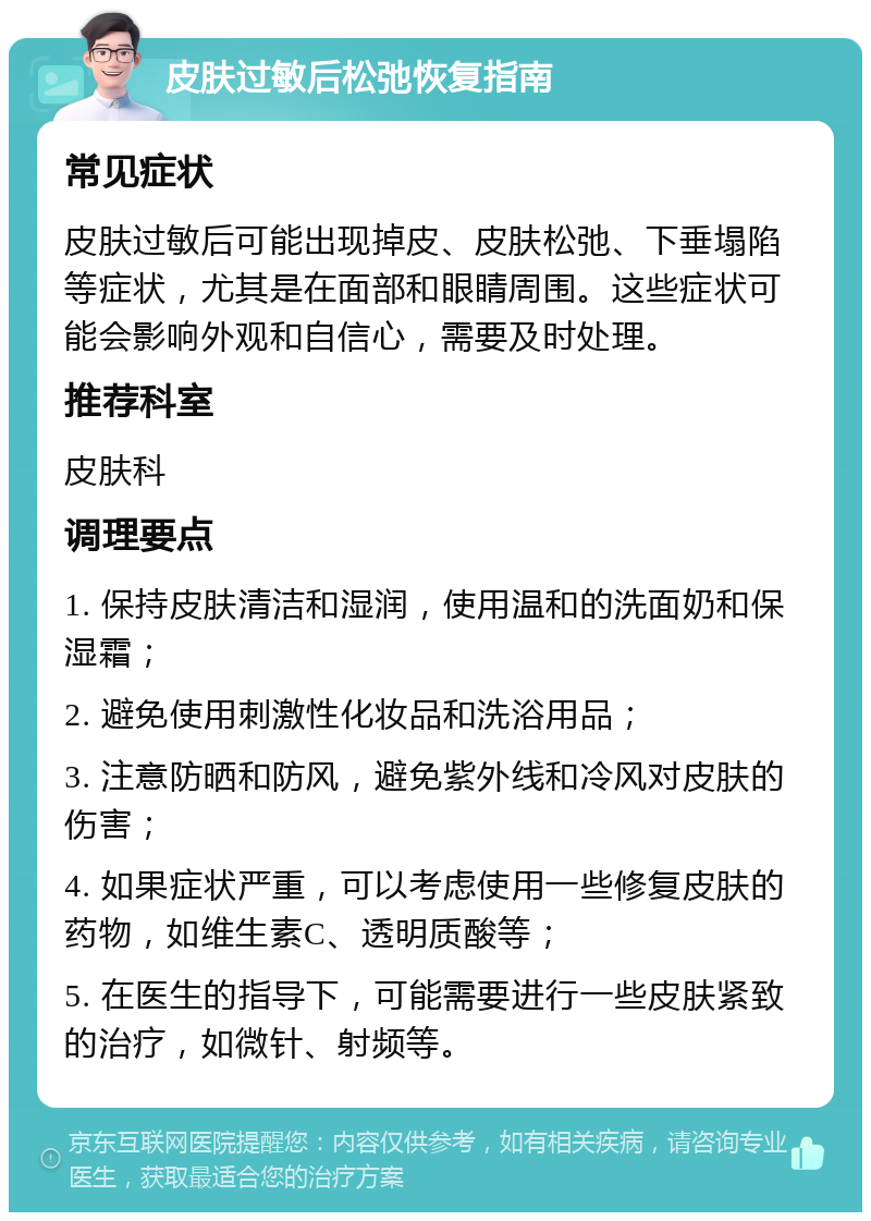 皮肤过敏后松弛恢复指南 常见症状 皮肤过敏后可能出现掉皮、皮肤松弛、下垂塌陷等症状，尤其是在面部和眼睛周围。这些症状可能会影响外观和自信心，需要及时处理。 推荐科室 皮肤科 调理要点 1. 保持皮肤清洁和湿润，使用温和的洗面奶和保湿霜； 2. 避免使用刺激性化妆品和洗浴用品； 3. 注意防晒和防风，避免紫外线和冷风对皮肤的伤害； 4. 如果症状严重，可以考虑使用一些修复皮肤的药物，如维生素C、透明质酸等； 5. 在医生的指导下，可能需要进行一些皮肤紧致的治疗，如微针、射频等。