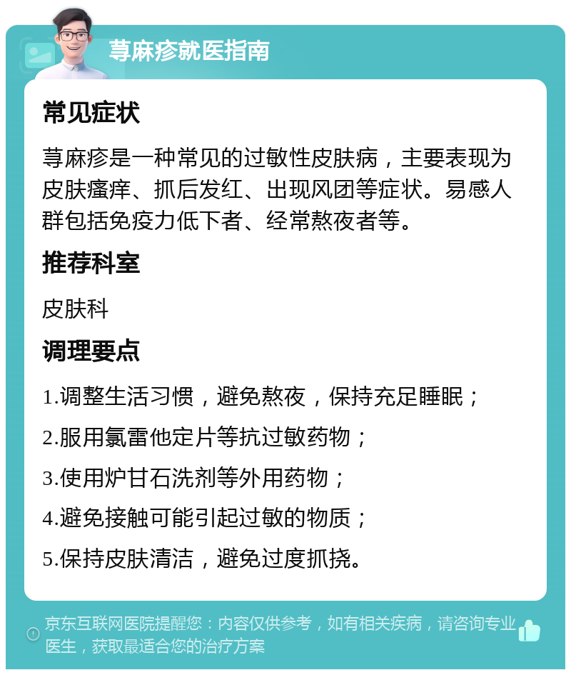 荨麻疹就医指南 常见症状 荨麻疹是一种常见的过敏性皮肤病，主要表现为皮肤瘙痒、抓后发红、出现风团等症状。易感人群包括免疫力低下者、经常熬夜者等。 推荐科室 皮肤科 调理要点 1.调整生活习惯，避免熬夜，保持充足睡眠； 2.服用氯雷他定片等抗过敏药物； 3.使用炉甘石洗剂等外用药物； 4.避免接触可能引起过敏的物质； 5.保持皮肤清洁，避免过度抓挠。