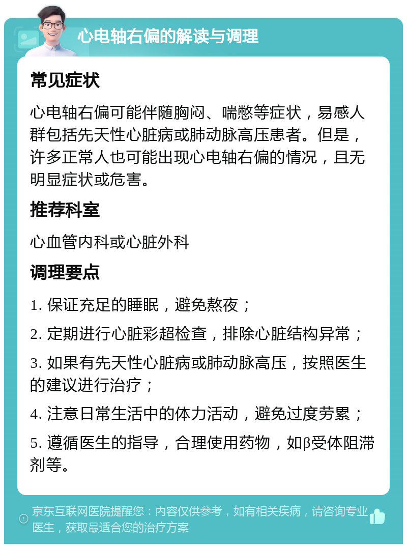 心电轴右偏的解读与调理 常见症状 心电轴右偏可能伴随胸闷、喘憋等症状，易感人群包括先天性心脏病或肺动脉高压患者。但是，许多正常人也可能出现心电轴右偏的情况，且无明显症状或危害。 推荐科室 心血管内科或心脏外科 调理要点 1. 保证充足的睡眠，避免熬夜； 2. 定期进行心脏彩超检查，排除心脏结构异常； 3. 如果有先天性心脏病或肺动脉高压，按照医生的建议进行治疗； 4. 注意日常生活中的体力活动，避免过度劳累； 5. 遵循医生的指导，合理使用药物，如β受体阻滞剂等。