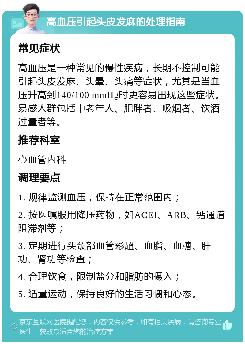 高血压引起头皮发麻的处理指南 常见症状 高血压是一种常见的慢性疾病，长期不控制可能引起头皮发麻、头晕、头痛等症状，尤其是当血压升高到140/100 mmHg时更容易出现这些症状。易感人群包括中老年人、肥胖者、吸烟者、饮酒过量者等。 推荐科室 心血管内科 调理要点 1. 规律监测血压，保持在正常范围内； 2. 按医嘱服用降压药物，如ACEI、ARB、钙通道阻滞剂等； 3. 定期进行头颈部血管彩超、血脂、血糖、肝功、肾功等检查； 4. 合理饮食，限制盐分和脂肪的摄入； 5. 适量运动，保持良好的生活习惯和心态。