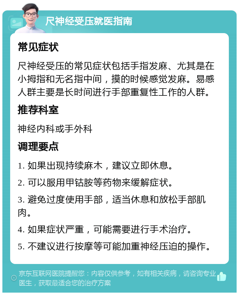 尺神经受压就医指南 常见症状 尺神经受压的常见症状包括手指发麻、尤其是在小拇指和无名指中间，摸的时候感觉发麻。易感人群主要是长时间进行手部重复性工作的人群。 推荐科室 神经内科或手外科 调理要点 1. 如果出现持续麻木，建议立即休息。 2. 可以服用甲钴胺等药物来缓解症状。 3. 避免过度使用手部，适当休息和放松手部肌肉。 4. 如果症状严重，可能需要进行手术治疗。 5. 不建议进行按摩等可能加重神经压迫的操作。