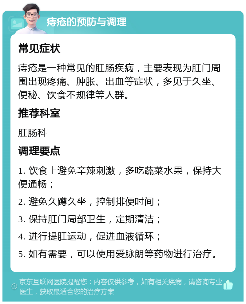 痔疮的预防与调理 常见症状 痔疮是一种常见的肛肠疾病，主要表现为肛门周围出现疼痛、肿胀、出血等症状，多见于久坐、便秘、饮食不规律等人群。 推荐科室 肛肠科 调理要点 1. 饮食上避免辛辣刺激，多吃蔬菜水果，保持大便通畅； 2. 避免久蹲久坐，控制排便时间； 3. 保持肛门局部卫生，定期清洁； 4. 进行提肛运动，促进血液循环； 5. 如有需要，可以使用爱脉朗等药物进行治疗。