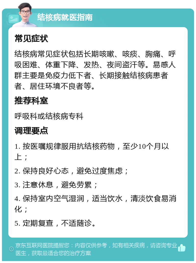 结核病就医指南 常见症状 结核病常见症状包括长期咳嗽、咳痰、胸痛、呼吸困难、体重下降、发热、夜间盗汗等。易感人群主要是免疫力低下者、长期接触结核病患者者、居住环境不良者等。 推荐科室 呼吸科或结核病专科 调理要点 1. 按医嘱规律服用抗结核药物，至少10个月以上； 2. 保持良好心态，避免过度焦虑； 3. 注意休息，避免劳累； 4. 保持室内空气湿润，适当饮水，清淡饮食易消化； 5. 定期复查，不适随诊。