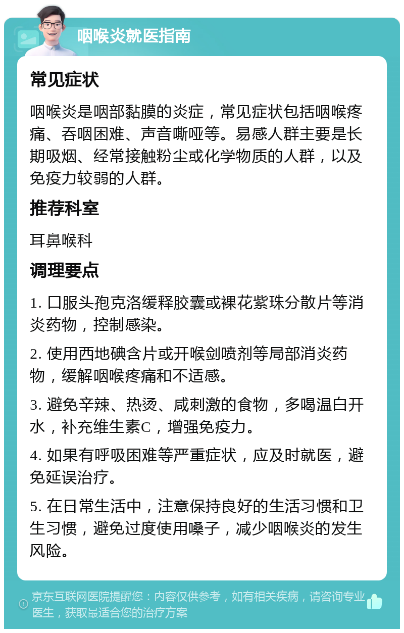 咽喉炎就医指南 常见症状 咽喉炎是咽部黏膜的炎症，常见症状包括咽喉疼痛、吞咽困难、声音嘶哑等。易感人群主要是长期吸烟、经常接触粉尘或化学物质的人群，以及免疫力较弱的人群。 推荐科室 耳鼻喉科 调理要点 1. 口服头孢克洛缓释胶囊或裸花紫珠分散片等消炎药物，控制感染。 2. 使用西地碘含片或开喉剑喷剂等局部消炎药物，缓解咽喉疼痛和不适感。 3. 避免辛辣、热烫、咸刺激的食物，多喝温白开水，补充维生素C，增强免疫力。 4. 如果有呼吸困难等严重症状，应及时就医，避免延误治疗。 5. 在日常生活中，注意保持良好的生活习惯和卫生习惯，避免过度使用嗓子，减少咽喉炎的发生风险。