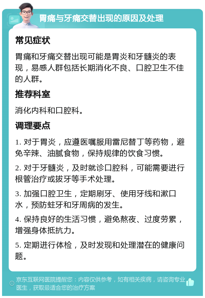 胃痛与牙痛交替出现的原因及处理 常见症状 胃痛和牙痛交替出现可能是胃炎和牙髓炎的表现，易感人群包括长期消化不良、口腔卫生不佳的人群。 推荐科室 消化内科和口腔科。 调理要点 1. 对于胃炎，应遵医嘱服用雷尼替丁等药物，避免辛辣、油腻食物，保持规律的饮食习惯。 2. 对于牙髓炎，及时就诊口腔科，可能需要进行根管治疗或拔牙等手术处理。 3. 加强口腔卫生，定期刷牙、使用牙线和漱口水，预防蛀牙和牙周病的发生。 4. 保持良好的生活习惯，避免熬夜、过度劳累，增强身体抵抗力。 5. 定期进行体检，及时发现和处理潜在的健康问题。