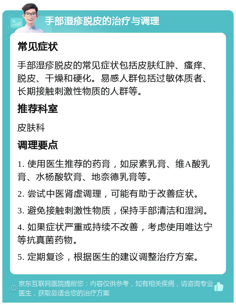 手部湿疹脱皮的治疗与调理 常见症状 手部湿疹脱皮的常见症状包括皮肤红肿、瘙痒、脱皮、干燥和硬化。易感人群包括过敏体质者、长期接触刺激性物质的人群等。 推荐科室 皮肤科 调理要点 1. 使用医生推荐的药膏，如尿素乳膏、维A酸乳膏、水杨酸软膏、地奈德乳膏等。 2. 尝试中医肾虚调理，可能有助于改善症状。 3. 避免接触刺激性物质，保持手部清洁和湿润。 4. 如果症状严重或持续不改善，考虑使用唯达宁等抗真菌药物。 5. 定期复诊，根据医生的建议调整治疗方案。