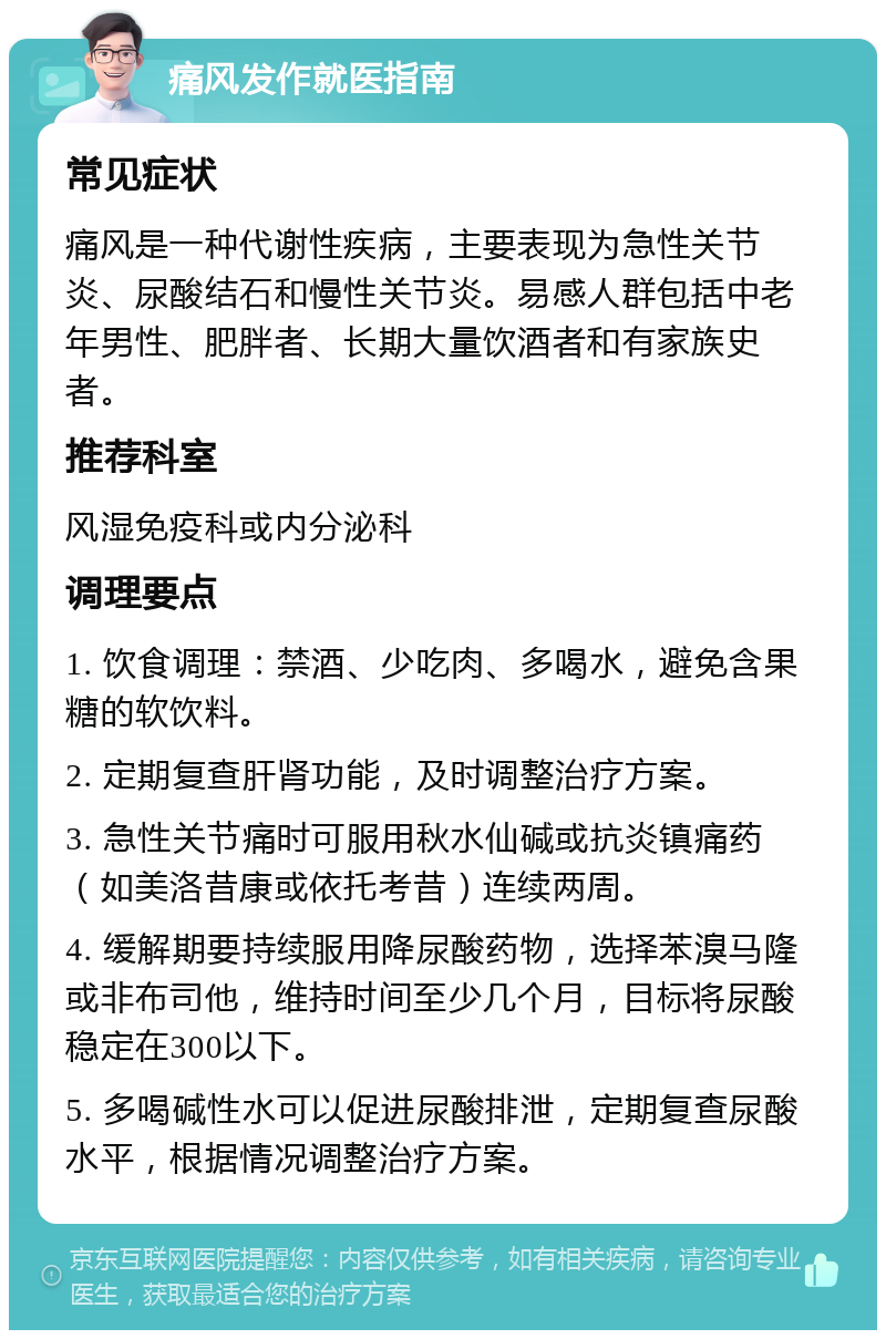 痛风发作就医指南 常见症状 痛风是一种代谢性疾病，主要表现为急性关节炎、尿酸结石和慢性关节炎。易感人群包括中老年男性、肥胖者、长期大量饮酒者和有家族史者。 推荐科室 风湿免疫科或内分泌科 调理要点 1. 饮食调理：禁酒、少吃肉、多喝水，避免含果糖的软饮料。 2. 定期复查肝肾功能，及时调整治疗方案。 3. 急性关节痛时可服用秋水仙碱或抗炎镇痛药（如美洛昔康或依托考昔）连续两周。 4. 缓解期要持续服用降尿酸药物，选择苯溴马隆或非布司他，维持时间至少几个月，目标将尿酸稳定在300以下。 5. 多喝碱性水可以促进尿酸排泄，定期复查尿酸水平，根据情况调整治疗方案。