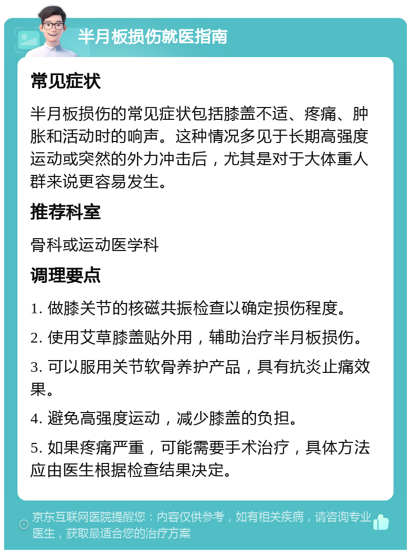 半月板损伤就医指南 常见症状 半月板损伤的常见症状包括膝盖不适、疼痛、肿胀和活动时的响声。这种情况多见于长期高强度运动或突然的外力冲击后，尤其是对于大体重人群来说更容易发生。 推荐科室 骨科或运动医学科 调理要点 1. 做膝关节的核磁共振检查以确定损伤程度。 2. 使用艾草膝盖贴外用，辅助治疗半月板损伤。 3. 可以服用关节软骨养护产品，具有抗炎止痛效果。 4. 避免高强度运动，减少膝盖的负担。 5. 如果疼痛严重，可能需要手术治疗，具体方法应由医生根据检查结果决定。