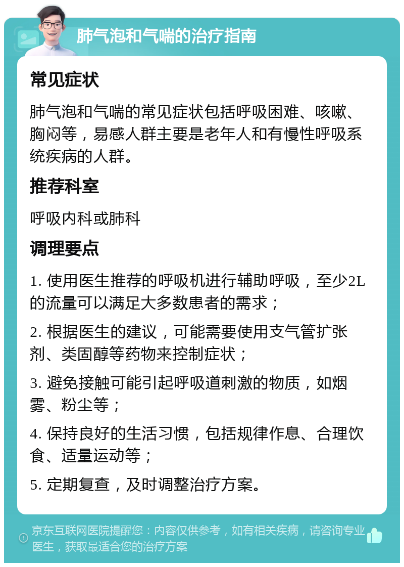 肺气泡和气喘的治疗指南 常见症状 肺气泡和气喘的常见症状包括呼吸困难、咳嗽、胸闷等，易感人群主要是老年人和有慢性呼吸系统疾病的人群。 推荐科室 呼吸内科或肺科 调理要点 1. 使用医生推荐的呼吸机进行辅助呼吸，至少2L的流量可以满足大多数患者的需求； 2. 根据医生的建议，可能需要使用支气管扩张剂、类固醇等药物来控制症状； 3. 避免接触可能引起呼吸道刺激的物质，如烟雾、粉尘等； 4. 保持良好的生活习惯，包括规律作息、合理饮食、适量运动等； 5. 定期复查，及时调整治疗方案。