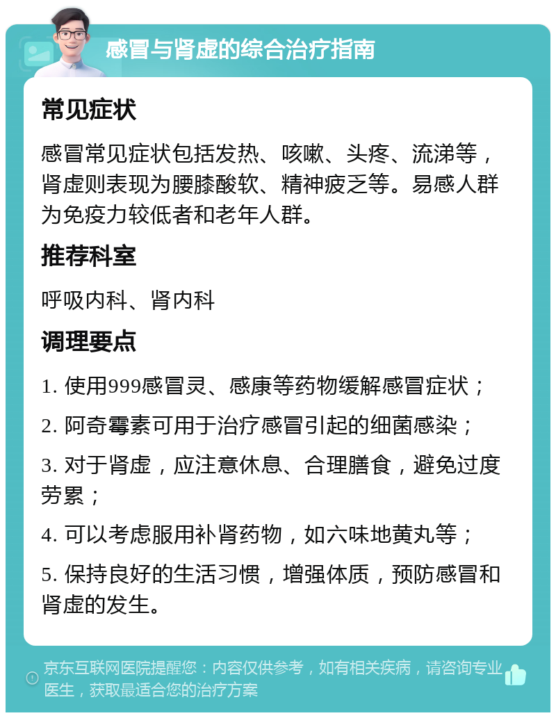 感冒与肾虚的综合治疗指南 常见症状 感冒常见症状包括发热、咳嗽、头疼、流涕等，肾虚则表现为腰膝酸软、精神疲乏等。易感人群为免疫力较低者和老年人群。 推荐科室 呼吸内科、肾内科 调理要点 1. 使用999感冒灵、感康等药物缓解感冒症状； 2. 阿奇霉素可用于治疗感冒引起的细菌感染； 3. 对于肾虚，应注意休息、合理膳食，避免过度劳累； 4. 可以考虑服用补肾药物，如六味地黄丸等； 5. 保持良好的生活习惯，增强体质，预防感冒和肾虚的发生。