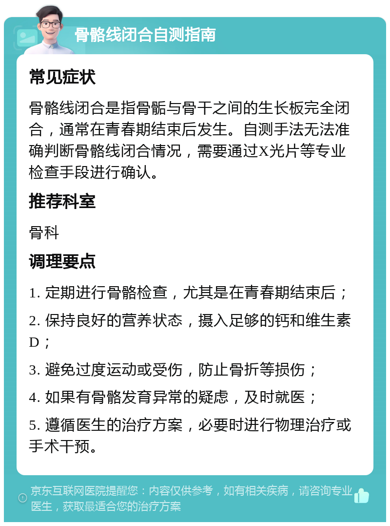 骨骼线闭合自测指南 常见症状 骨骼线闭合是指骨骺与骨干之间的生长板完全闭合，通常在青春期结束后发生。自测手法无法准确判断骨骼线闭合情况，需要通过X光片等专业检查手段进行确认。 推荐科室 骨科 调理要点 1. 定期进行骨骼检查，尤其是在青春期结束后； 2. 保持良好的营养状态，摄入足够的钙和维生素D； 3. 避免过度运动或受伤，防止骨折等损伤； 4. 如果有骨骼发育异常的疑虑，及时就医； 5. 遵循医生的治疗方案，必要时进行物理治疗或手术干预。