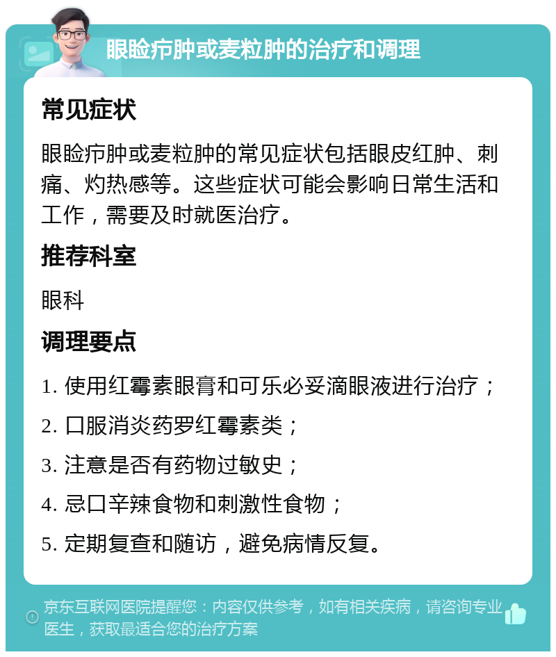 眼睑疖肿或麦粒肿的治疗和调理 常见症状 眼睑疖肿或麦粒肿的常见症状包括眼皮红肿、刺痛、灼热感等。这些症状可能会影响日常生活和工作，需要及时就医治疗。 推荐科室 眼科 调理要点 1. 使用红霉素眼膏和可乐必妥滴眼液进行治疗； 2. 口服消炎药罗红霉素类； 3. 注意是否有药物过敏史； 4. 忌口辛辣食物和刺激性食物； 5. 定期复查和随访，避免病情反复。