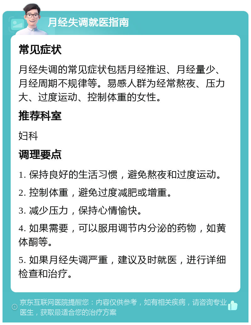 月经失调就医指南 常见症状 月经失调的常见症状包括月经推迟、月经量少、月经周期不规律等。易感人群为经常熬夜、压力大、过度运动、控制体重的女性。 推荐科室 妇科 调理要点 1. 保持良好的生活习惯，避免熬夜和过度运动。 2. 控制体重，避免过度减肥或增重。 3. 减少压力，保持心情愉快。 4. 如果需要，可以服用调节内分泌的药物，如黄体酮等。 5. 如果月经失调严重，建议及时就医，进行详细检查和治疗。