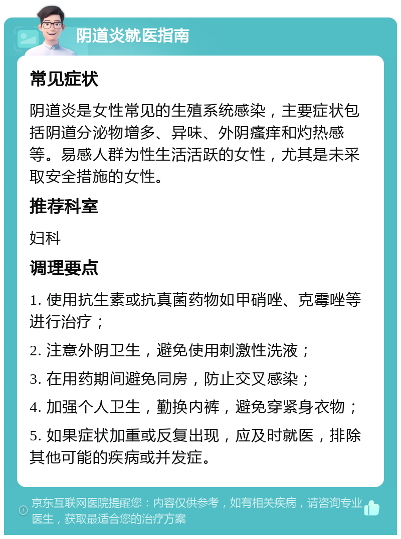 阴道炎就医指南 常见症状 阴道炎是女性常见的生殖系统感染，主要症状包括阴道分泌物增多、异味、外阴瘙痒和灼热感等。易感人群为性生活活跃的女性，尤其是未采取安全措施的女性。 推荐科室 妇科 调理要点 1. 使用抗生素或抗真菌药物如甲硝唑、克霉唑等进行治疗； 2. 注意外阴卫生，避免使用刺激性洗液； 3. 在用药期间避免同房，防止交叉感染； 4. 加强个人卫生，勤换内裤，避免穿紧身衣物； 5. 如果症状加重或反复出现，应及时就医，排除其他可能的疾病或并发症。