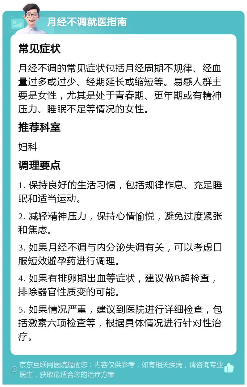 月经不调就医指南 常见症状 月经不调的常见症状包括月经周期不规律、经血量过多或过少、经期延长或缩短等。易感人群主要是女性，尤其是处于青春期、更年期或有精神压力、睡眠不足等情况的女性。 推荐科室 妇科 调理要点 1. 保持良好的生活习惯，包括规律作息、充足睡眠和适当运动。 2. 减轻精神压力，保持心情愉悦，避免过度紧张和焦虑。 3. 如果月经不调与内分泌失调有关，可以考虑口服短效避孕药进行调理。 4. 如果有排卵期出血等症状，建议做B超检查，排除器官性质变的可能。 5. 如果情况严重，建议到医院进行详细检查，包括激素六项检查等，根据具体情况进行针对性治疗。