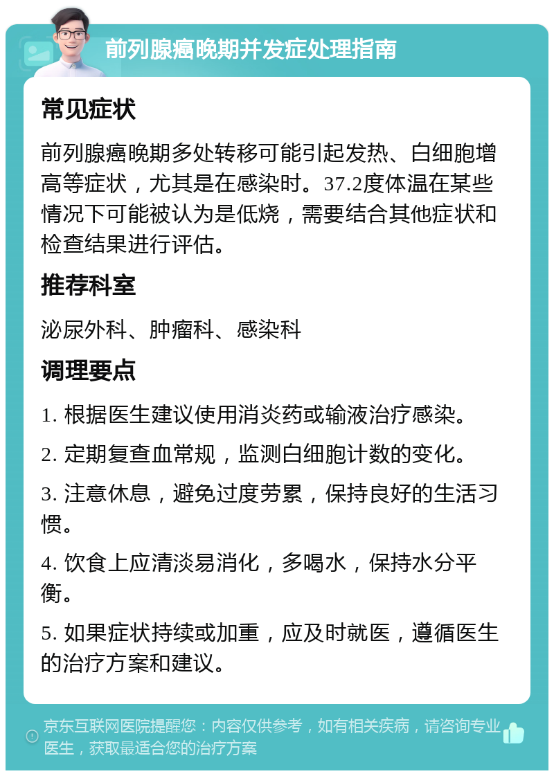 前列腺癌晚期并发症处理指南 常见症状 前列腺癌晚期多处转移可能引起发热、白细胞增高等症状，尤其是在感染时。37.2度体温在某些情况下可能被认为是低烧，需要结合其他症状和检查结果进行评估。 推荐科室 泌尿外科、肿瘤科、感染科 调理要点 1. 根据医生建议使用消炎药或输液治疗感染。 2. 定期复查血常规，监测白细胞计数的变化。 3. 注意休息，避免过度劳累，保持良好的生活习惯。 4. 饮食上应清淡易消化，多喝水，保持水分平衡。 5. 如果症状持续或加重，应及时就医，遵循医生的治疗方案和建议。