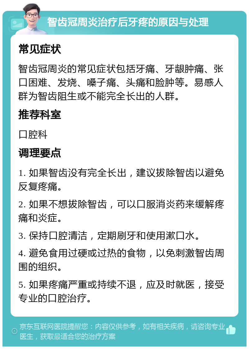 智齿冠周炎治疗后牙疼的原因与处理 常见症状 智齿冠周炎的常见症状包括牙痛、牙龈肿痛、张口困难、发烧、嗓子痛、头痛和脸肿等。易感人群为智齿阻生或不能完全长出的人群。 推荐科室 口腔科 调理要点 1. 如果智齿没有完全长出，建议拔除智齿以避免反复疼痛。 2. 如果不想拔除智齿，可以口服消炎药来缓解疼痛和炎症。 3. 保持口腔清洁，定期刷牙和使用漱口水。 4. 避免食用过硬或过热的食物，以免刺激智齿周围的组织。 5. 如果疼痛严重或持续不退，应及时就医，接受专业的口腔治疗。