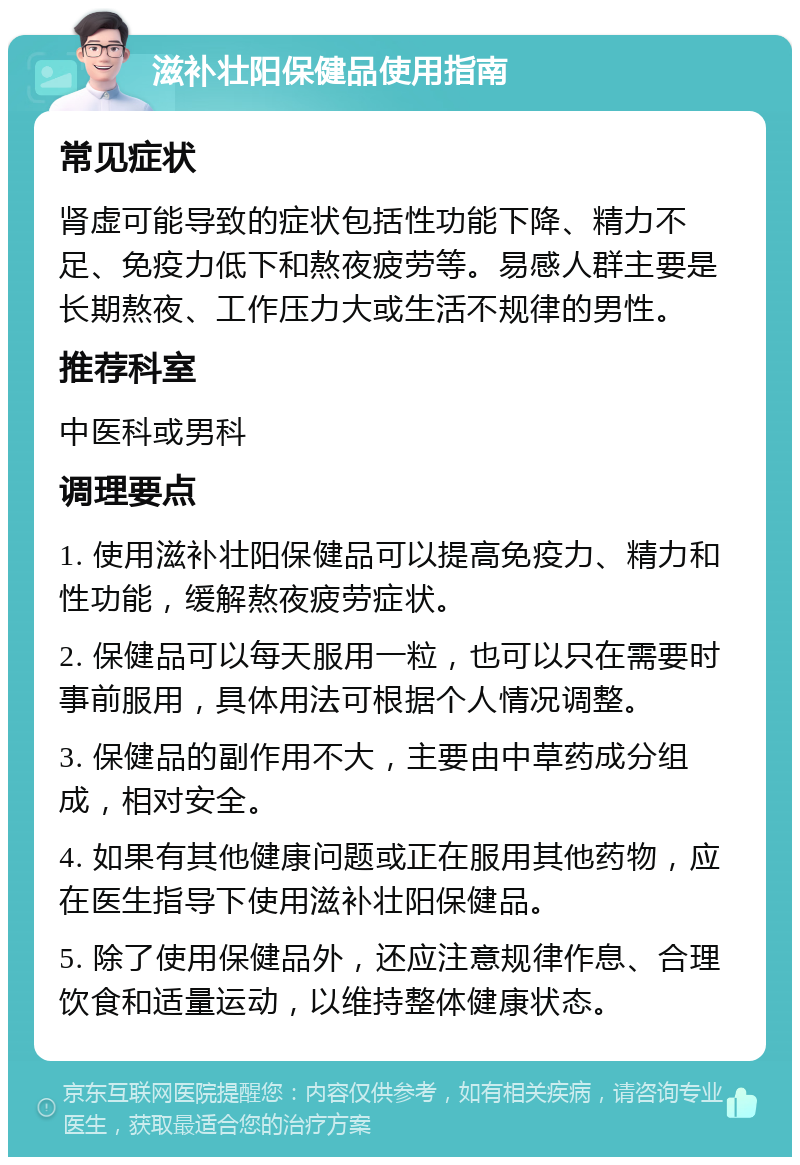 滋补壮阳保健品使用指南 常见症状 肾虚可能导致的症状包括性功能下降、精力不足、免疫力低下和熬夜疲劳等。易感人群主要是长期熬夜、工作压力大或生活不规律的男性。 推荐科室 中医科或男科 调理要点 1. 使用滋补壮阳保健品可以提高免疫力、精力和性功能，缓解熬夜疲劳症状。 2. 保健品可以每天服用一粒，也可以只在需要时事前服用，具体用法可根据个人情况调整。 3. 保健品的副作用不大，主要由中草药成分组成，相对安全。 4. 如果有其他健康问题或正在服用其他药物，应在医生指导下使用滋补壮阳保健品。 5. 除了使用保健品外，还应注意规律作息、合理饮食和适量运动，以维持整体健康状态。