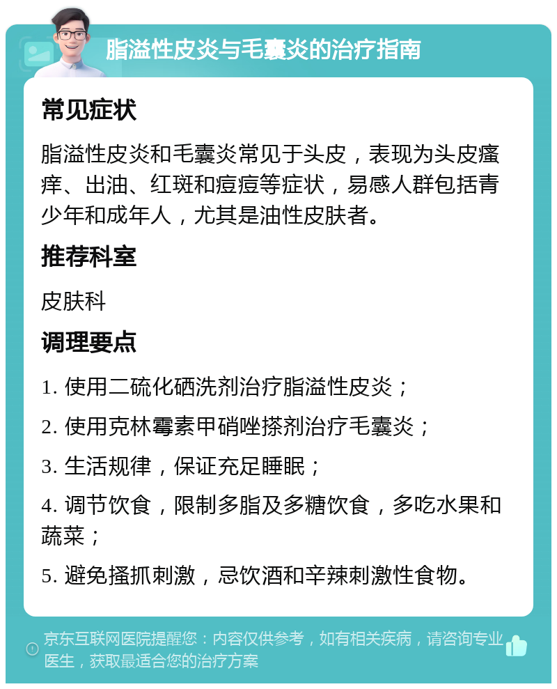 脂溢性皮炎与毛囊炎的治疗指南 常见症状 脂溢性皮炎和毛囊炎常见于头皮，表现为头皮瘙痒、出油、红斑和痘痘等症状，易感人群包括青少年和成年人，尤其是油性皮肤者。 推荐科室 皮肤科 调理要点 1. 使用二硫化硒洗剂治疗脂溢性皮炎； 2. 使用克林霉素甲硝唑搽剂治疗毛囊炎； 3. 生活规律，保证充足睡眠； 4. 调节饮食，限制多脂及多糖饮食，多吃水果和蔬菜； 5. 避免搔抓刺激，忌饮酒和辛辣刺激性食物。