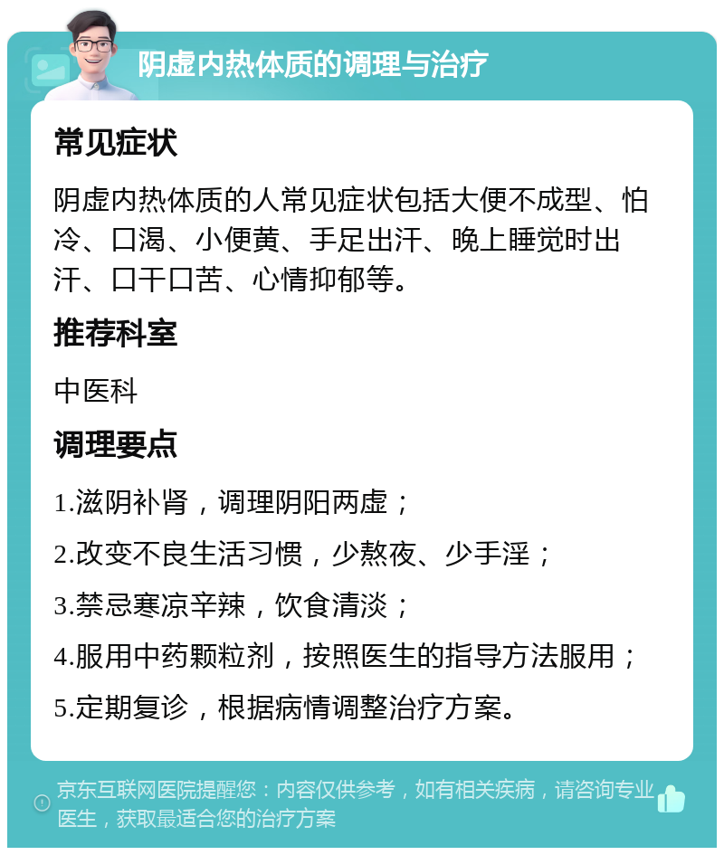 阴虚内热体质的调理与治疗 常见症状 阴虚内热体质的人常见症状包括大便不成型、怕冷、口渴、小便黄、手足出汗、晚上睡觉时出汗、口干口苦、心情抑郁等。 推荐科室 中医科 调理要点 1.滋阴补肾，调理阴阳两虚； 2.改变不良生活习惯，少熬夜、少手淫； 3.禁忌寒凉辛辣，饮食清淡； 4.服用中药颗粒剂，按照医生的指导方法服用； 5.定期复诊，根据病情调整治疗方案。