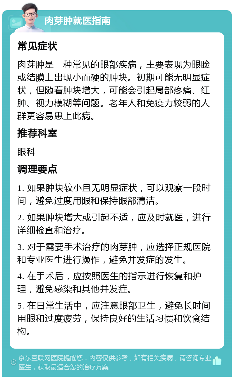 肉芽肿就医指南 常见症状 肉芽肿是一种常见的眼部疾病，主要表现为眼睑或结膜上出现小而硬的肿块。初期可能无明显症状，但随着肿块增大，可能会引起局部疼痛、红肿、视力模糊等问题。老年人和免疫力较弱的人群更容易患上此病。 推荐科室 眼科 调理要点 1. 如果肿块较小且无明显症状，可以观察一段时间，避免过度用眼和保持眼部清洁。 2. 如果肿块增大或引起不适，应及时就医，进行详细检查和治疗。 3. 对于需要手术治疗的肉芽肿，应选择正规医院和专业医生进行操作，避免并发症的发生。 4. 在手术后，应按照医生的指示进行恢复和护理，避免感染和其他并发症。 5. 在日常生活中，应注意眼部卫生，避免长时间用眼和过度疲劳，保持良好的生活习惯和饮食结构。