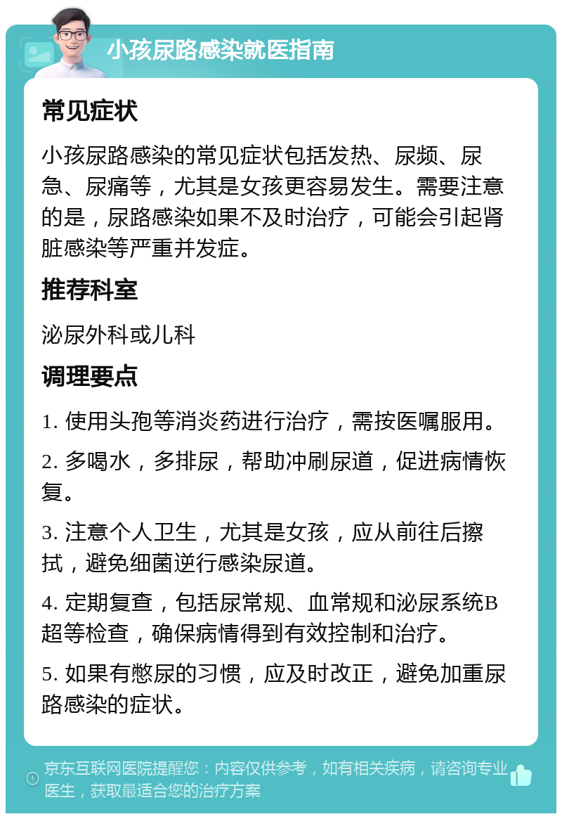 小孩尿路感染就医指南 常见症状 小孩尿路感染的常见症状包括发热、尿频、尿急、尿痛等，尤其是女孩更容易发生。需要注意的是，尿路感染如果不及时治疗，可能会引起肾脏感染等严重并发症。 推荐科室 泌尿外科或儿科 调理要点 1. 使用头孢等消炎药进行治疗，需按医嘱服用。 2. 多喝水，多排尿，帮助冲刷尿道，促进病情恢复。 3. 注意个人卫生，尤其是女孩，应从前往后擦拭，避免细菌逆行感染尿道。 4. 定期复查，包括尿常规、血常规和泌尿系统B超等检查，确保病情得到有效控制和治疗。 5. 如果有憋尿的习惯，应及时改正，避免加重尿路感染的症状。